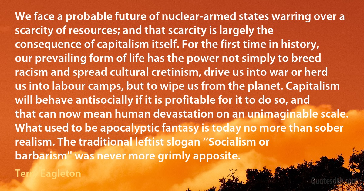 We face a probable future of nuclear-armed states warring over a scarcity of resources; and that scarcity is largely the consequence of capitalism itself. For the first time in history, our prevailing form of life has the power not simply to breed racism and spread cultural cretinism, drive us into war or herd us into labour camps, but to wipe us from the planet. Capitalism will behave antisocially if it is profitable for it to do so, and that can now mean human devastation on an unimaginable scale. What used to be apocalyptic fantasy is today no more than sober realism. The traditional leftist slogan ‘‘Socialism or barbarism'' was never more grimly apposite. (Terry Eagleton)