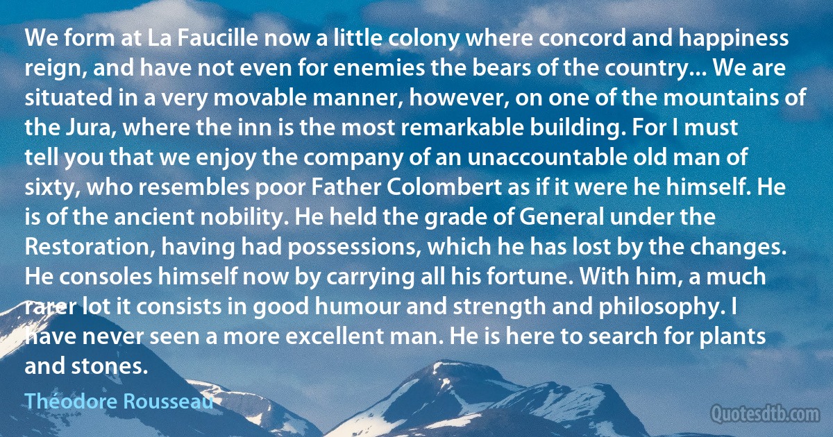 We form at La Faucille now a little colony where concord and happiness reign, and have not even for enemies the bears of the country... We are situated in a very movable manner, however, on one of the mountains of the Jura, where the inn is the most remarkable building. For I must tell you that we enjoy the company of an unaccountable old man of sixty, who resembles poor Father Colombert as if it were he himself. He is of the ancient nobility. He held the grade of General under the Restoration, having had possessions, which he has lost by the changes. He consoles himself now by carrying all his fortune. With him, a much rarer lot it consists in good humour and strength and philosophy. I have never seen a more excellent man. He is here to search for plants and stones. (Théodore Rousseau)