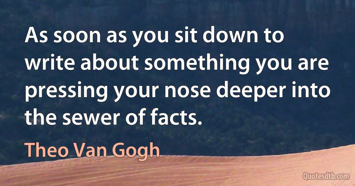 As soon as you sit down to write about something you are pressing your nose deeper into the sewer of facts. (Theo Van Gogh)