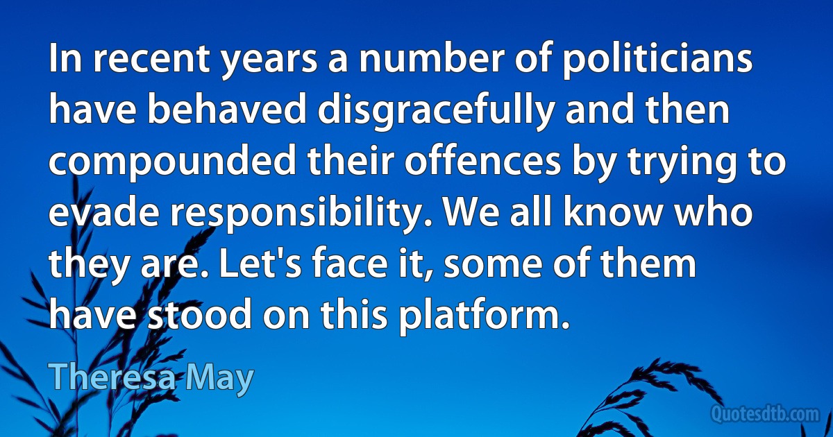 In recent years a number of politicians have behaved disgracefully and then compounded their offences by trying to evade responsibility. We all know who they are. Let's face it, some of them have stood on this platform. (Theresa May)