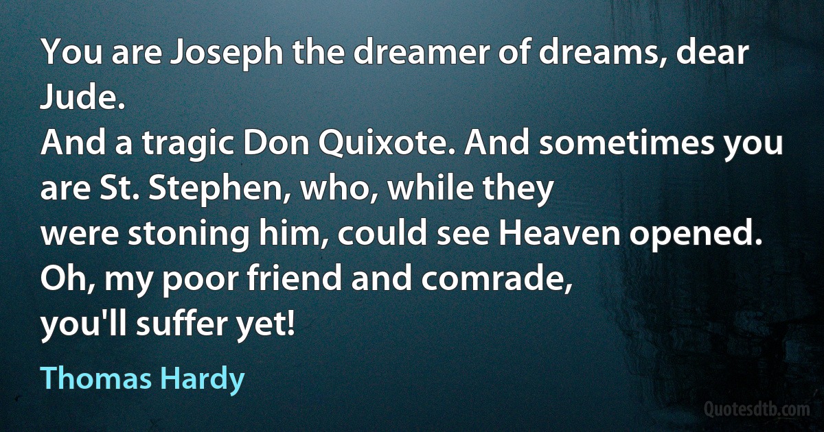 You are Joseph the dreamer of dreams, dear Jude.
And a tragic Don Quixote. And sometimes you are St. Stephen, who, while they
were stoning him, could see Heaven opened. Oh, my poor friend and comrade,
you'll suffer yet! (Thomas Hardy)