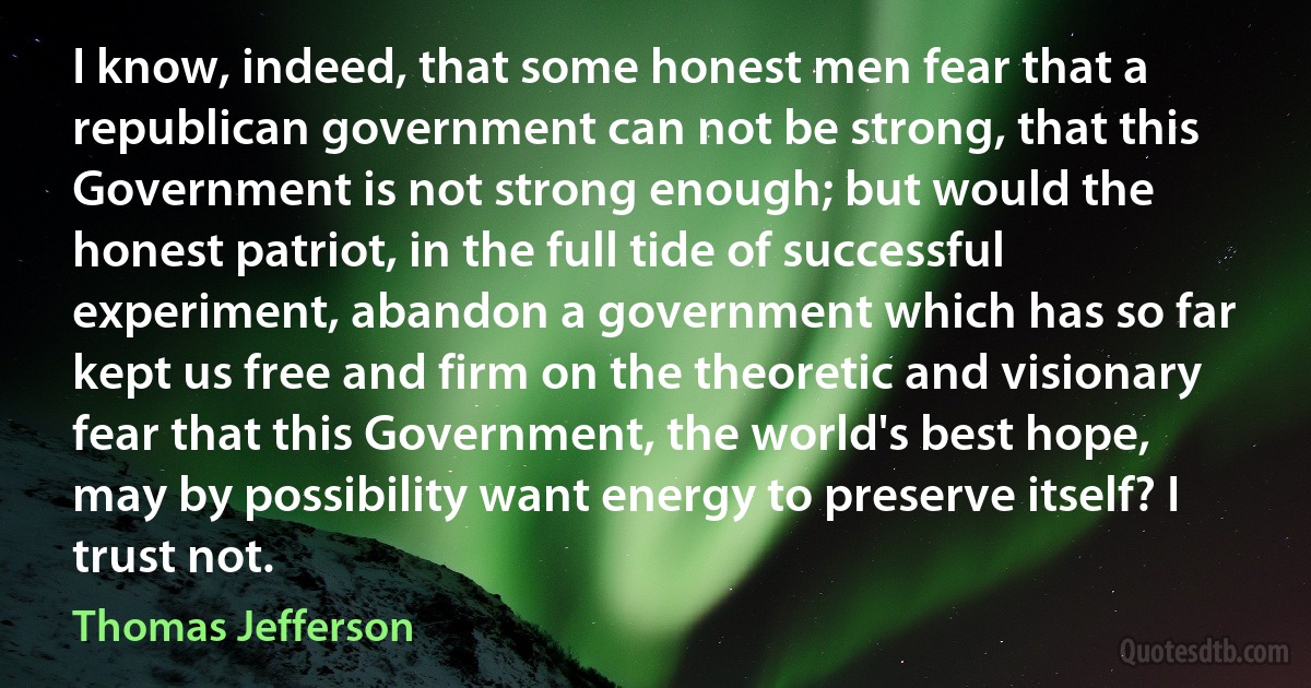 I know, indeed, that some honest men fear that a republican government can not be strong, that this Government is not strong enough; but would the honest patriot, in the full tide of successful experiment, abandon a government which has so far kept us free and firm on the theoretic and visionary fear that this Government, the world's best hope, may by possibility want energy to preserve itself? I trust not. (Thomas Jefferson)