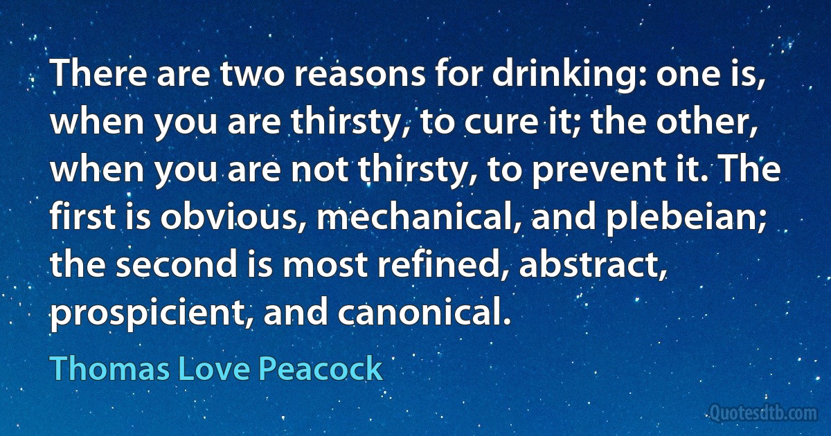 There are two reasons for drinking: one is, when you are thirsty, to cure it; the other, when you are not thirsty, to prevent it. The first is obvious, mechanical, and plebeian; the second is most refined, abstract, prospicient, and canonical. (Thomas Love Peacock)