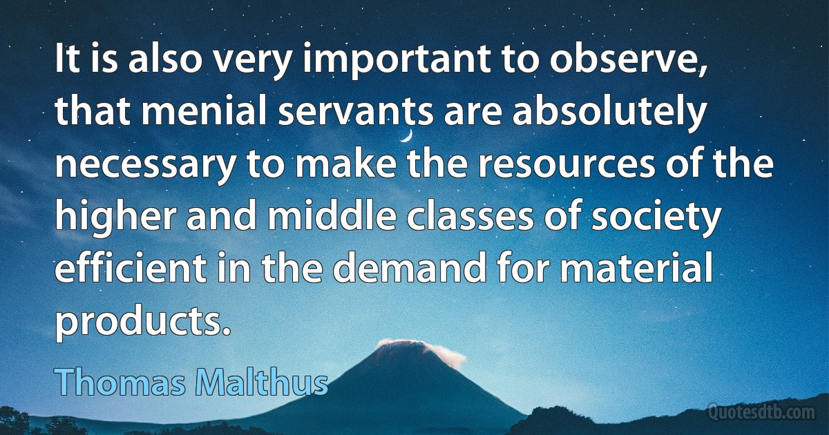 It is also very important to observe, that menial servants are absolutely necessary to make the resources of the higher and middle classes of society efficient in the demand for material products. (Thomas Malthus)