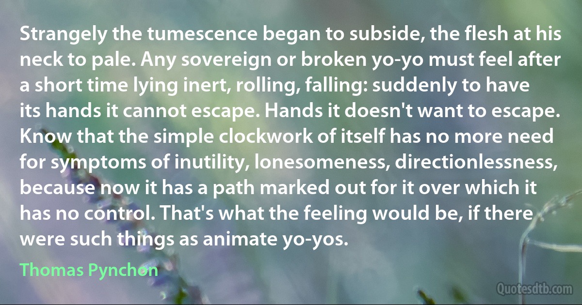 Strangely the tumescence began to subside, the flesh at his neck to pale. Any sovereign or broken yo-yo must feel after a short time lying inert, rolling, falling: suddenly to have its hands it cannot escape. Hands it doesn't want to escape. Know that the simple clockwork of itself has no more need for symptoms of inutility, lonesomeness, directionlessness, because now it has a path marked out for it over which it has no control. That's what the feeling would be, if there were such things as animate yo-yos. (Thomas Pynchon)