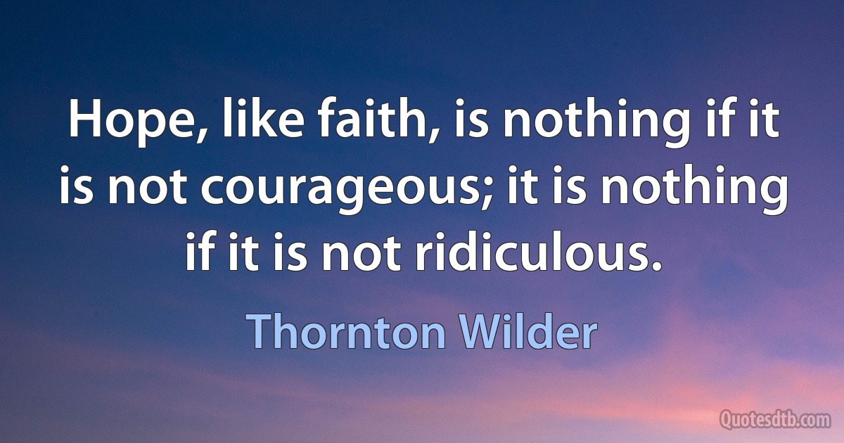 Hope, like faith, is nothing if it is not courageous; it is nothing if it is not ridiculous. (Thornton Wilder)