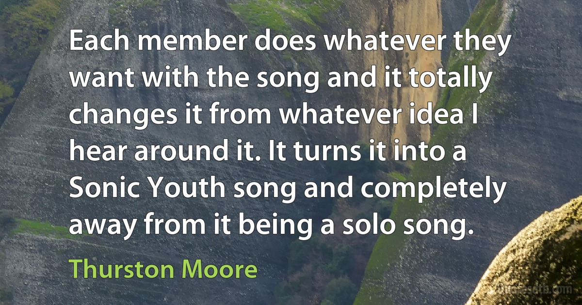 Each member does whatever they want with the song and it totally changes it from whatever idea I hear around it. It turns it into a Sonic Youth song and completely away from it being a solo song. (Thurston Moore)