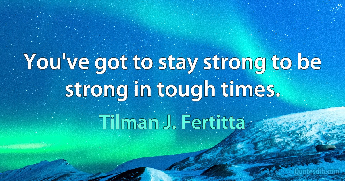 You've got to stay strong to be strong in tough times. (Tilman J. Fertitta)