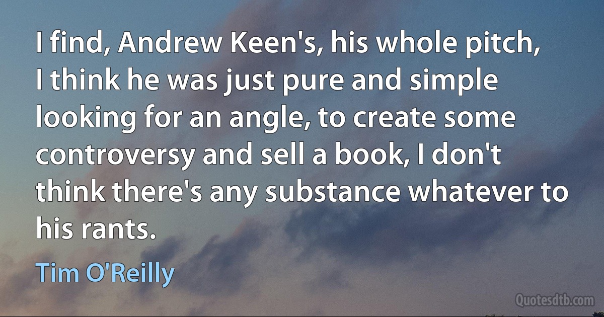 I find, Andrew Keen's, his whole pitch, I think he was just pure and simple looking for an angle, to create some controversy and sell a book, I don't think there's any substance whatever to his rants. (Tim O'Reilly)