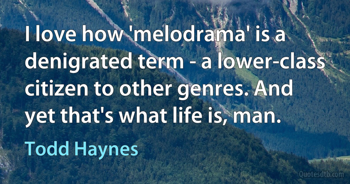 I love how 'melodrama' is a denigrated term - a lower-class citizen to other genres. And yet that's what life is, man. (Todd Haynes)