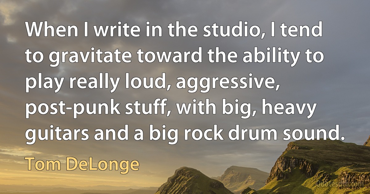 When I write in the studio, I tend to gravitate toward the ability to play really loud, aggressive, post-punk stuff, with big, heavy guitars and a big rock drum sound. (Tom DeLonge)