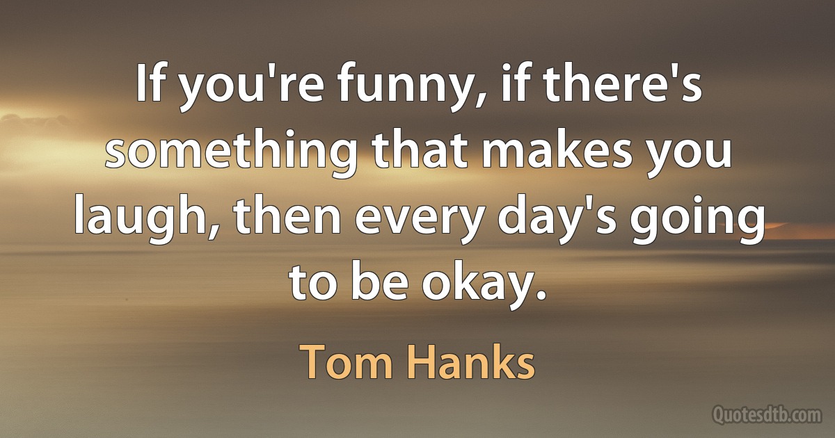 If you're funny, if there's something that makes you laugh, then every day's going to be okay. (Tom Hanks)