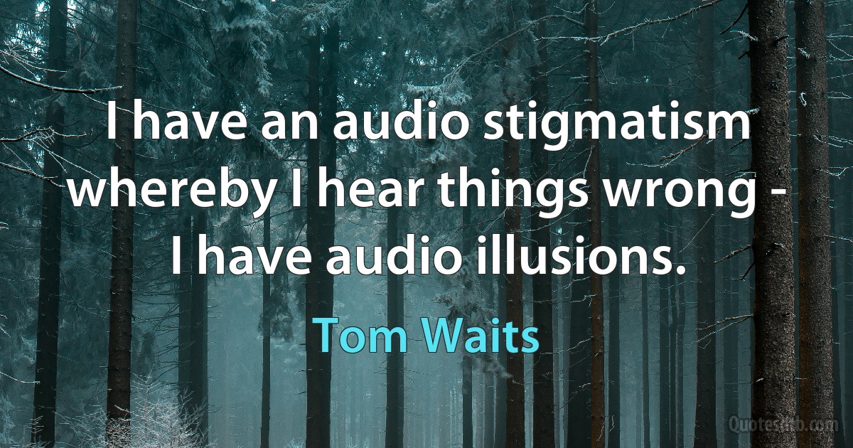 I have an audio stigmatism whereby I hear things wrong - I have audio illusions. (Tom Waits)