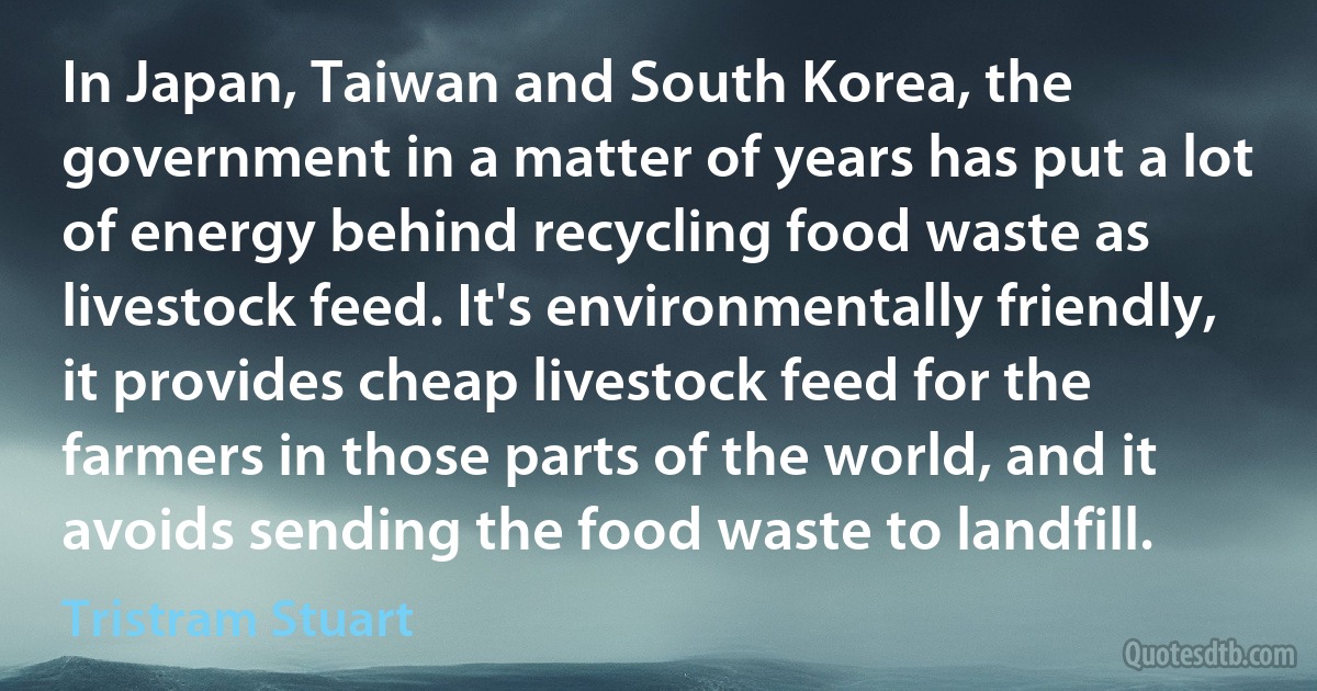 In Japan, Taiwan and South Korea, the government in a matter of years has put a lot of energy behind recycling food waste as livestock feed. It's environmentally friendly, it provides cheap livestock feed for the farmers in those parts of the world, and it avoids sending the food waste to landfill. (Tristram Stuart)