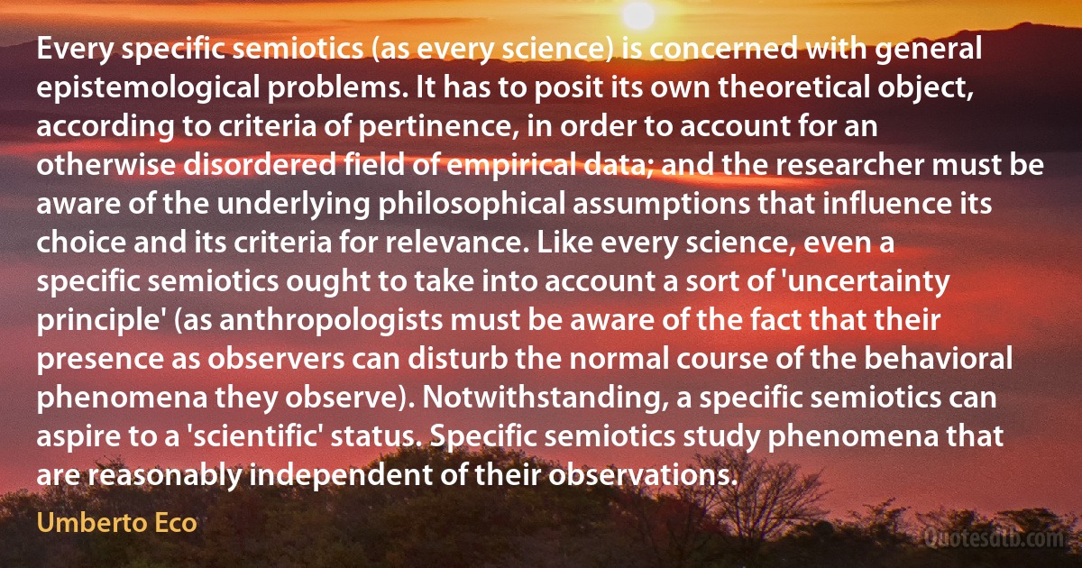 Every specific semiotics (as every science) is concerned with general epistemological problems. It has to posit its own theoretical object, according to criteria of pertinence, in order to account for an otherwise disordered field of empirical data; and the researcher must be aware of the underlying philosophical assumptions that influence its choice and its criteria for relevance. Like every science, even a specific semiotics ought to take into account a sort of 'uncertainty principle' (as anthropologists must be aware of the fact that their presence as observers can disturb the normal course of the behavioral phenomena they observe). Notwithstanding, a specific semiotics can aspire to a 'scientific' status. Specific semiotics study phenomena that are reasonably independent of their observations. (Umberto Eco)