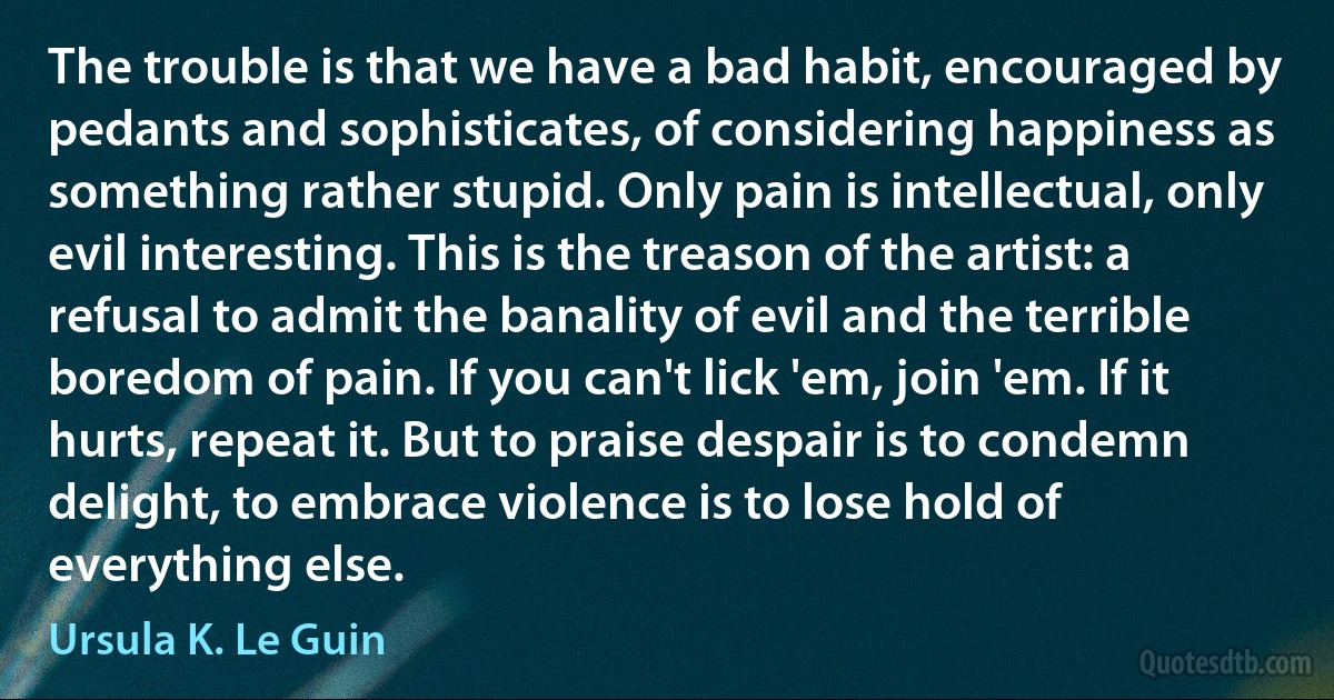 The trouble is that we have a bad habit, encouraged by pedants and sophisticates, of considering happiness as something rather stupid. Only pain is intellectual, only evil interesting. This is the treason of the artist: a refusal to admit the banality of evil and the terrible boredom of pain. If you can't lick 'em, join 'em. If it hurts, repeat it. But to praise despair is to condemn delight, to embrace violence is to lose hold of everything else. (Ursula K. Le Guin)