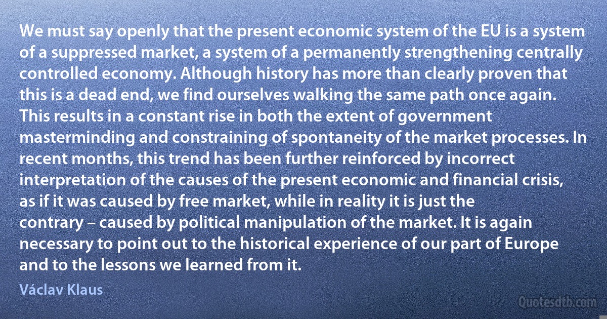 We must say openly that the present economic system of the EU is a system of a suppressed market, a system of a permanently strengthening centrally controlled economy. Although history has more than clearly proven that this is a dead end, we find ourselves walking the same path once again. This results in a constant rise in both the extent of government masterminding and constraining of spontaneity of the market processes. In recent months, this trend has been further reinforced by incorrect interpretation of the causes of the present economic and financial crisis, as if it was caused by free market, while in reality it is just the contrary – caused by political manipulation of the market. It is again necessary to point out to the historical experience of our part of Europe and to the lessons we learned from it. (Václav Klaus)