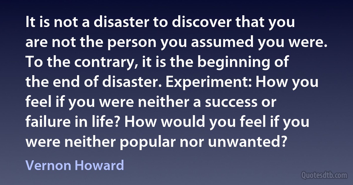 It is not a disaster to discover that you are not the person you assumed you were. To the contrary, it is the beginning of the end of disaster. Experiment: How you feel if you were neither a success or failure in life? How would you feel if you were neither popular nor unwanted? (Vernon Howard)