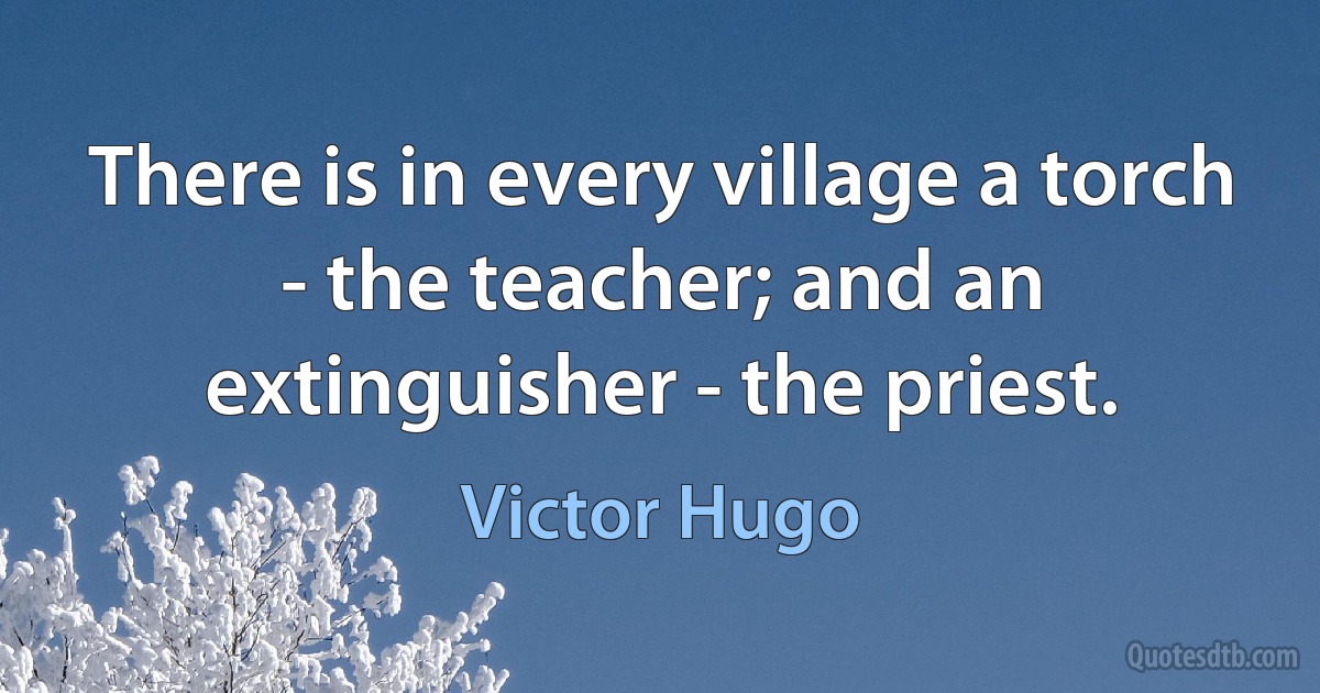 There is in every village a torch - the teacher; and an extinguisher - the priest. (Victor Hugo)