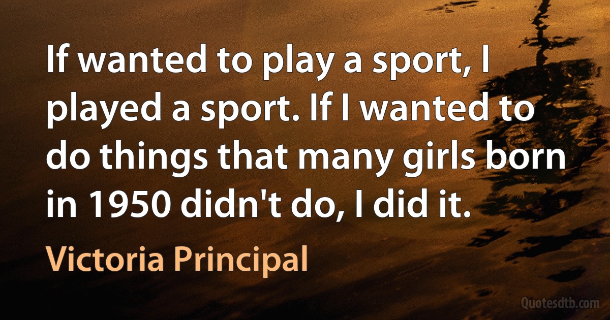 If wanted to play a sport, I played a sport. If I wanted to do things that many girls born in 1950 didn't do, I did it. (Victoria Principal)