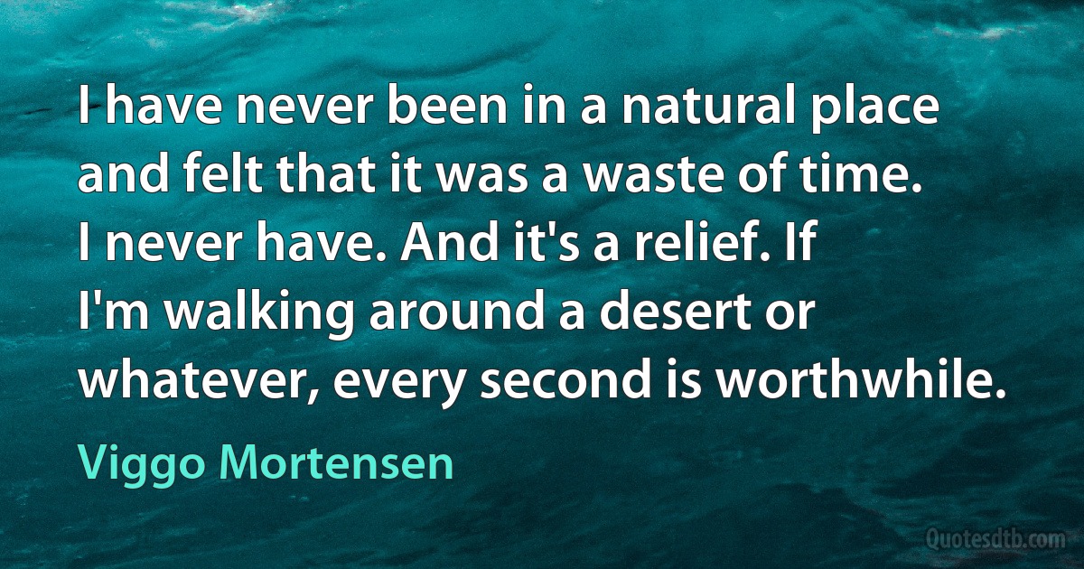 I have never been in a natural place and felt that it was a waste of time. I never have. And it's a relief. If I'm walking around a desert or whatever, every second is worthwhile. (Viggo Mortensen)