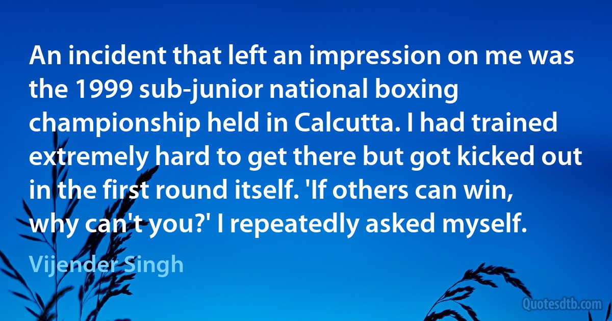 An incident that left an impression on me was the 1999 sub-junior national boxing championship held in Calcutta. I had trained extremely hard to get there but got kicked out in the first round itself. 'If others can win, why can't you?' I repeatedly asked myself. (Vijender Singh)