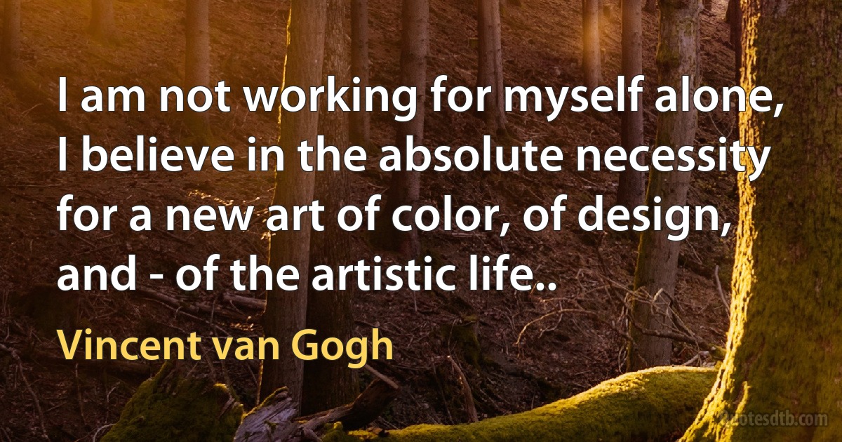 I am not working for myself alone, I believe in the absolute necessity for a new art of color, of design, and - of the artistic life.. (Vincent van Gogh)