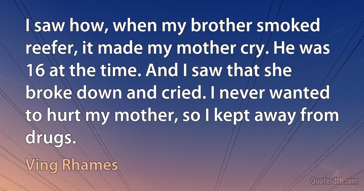 I saw how, when my brother smoked reefer, it made my mother cry. He was 16 at the time. And I saw that she broke down and cried. I never wanted to hurt my mother, so I kept away from drugs. (Ving Rhames)