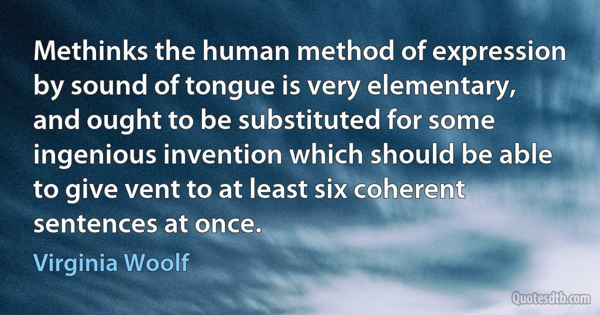 Methinks the human method of expression by sound of tongue is very elementary, and ought to be substituted for some ingenious invention which should be able to give vent to at least six coherent sentences at once. (Virginia Woolf)