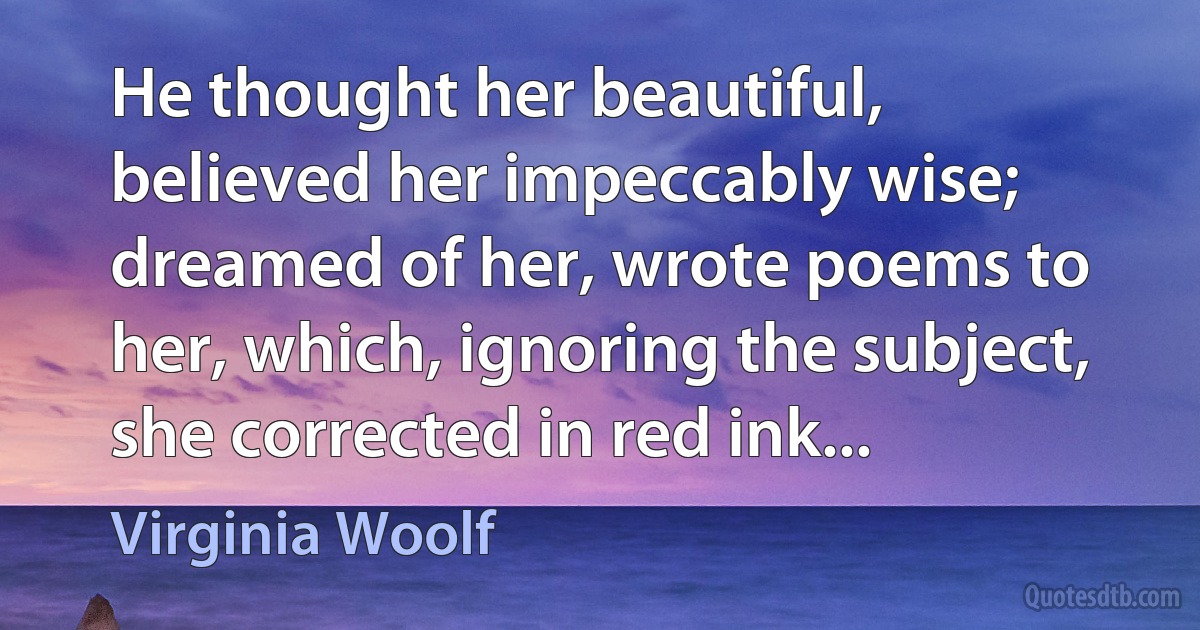 He thought her beautiful, believed her impeccably wise; dreamed of her, wrote poems to her, which, ignoring the subject, she corrected in red ink... (Virginia Woolf)