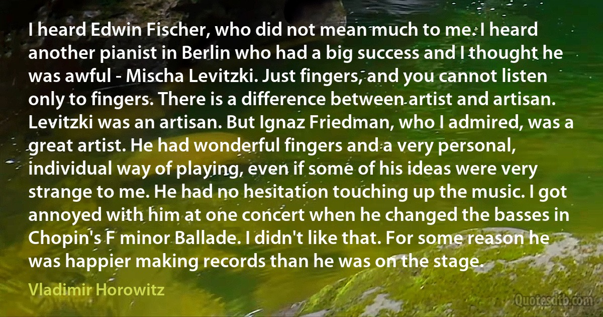 I heard Edwin Fischer, who did not mean much to me. I heard another pianist in Berlin who had a big success and I thought he was awful - Mischa Levitzki. Just fingers, and you cannot listen only to fingers. There is a difference between artist and artisan. Levitzki was an artisan. But Ignaz Friedman, who I admired, was a great artist. He had wonderful fingers and a very personal, individual way of playing, even if some of his ideas were very strange to me. He had no hesitation touching up the music. I got annoyed with him at one concert when he changed the basses in Chopin's F minor Ballade. I didn't like that. For some reason he was happier making records than he was on the stage. (Vladimir Horowitz)