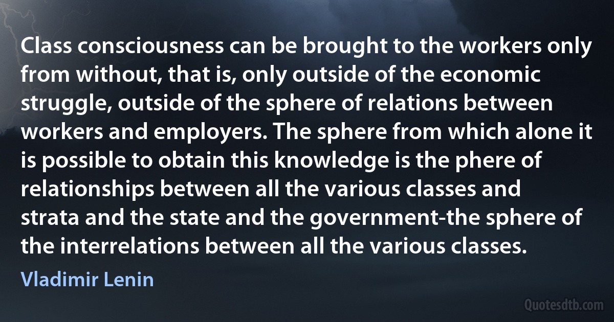 Class consciousness can be brought to the workers only from without, that is, only outside of the economic struggle, outside of the sphere of relations between workers and employers. The sphere from which alone it is possible to obtain this knowledge is the phere of relationships between all the various classes and strata and the state and the government-the sphere of the interrelations between all the various classes. (Vladimir Lenin)