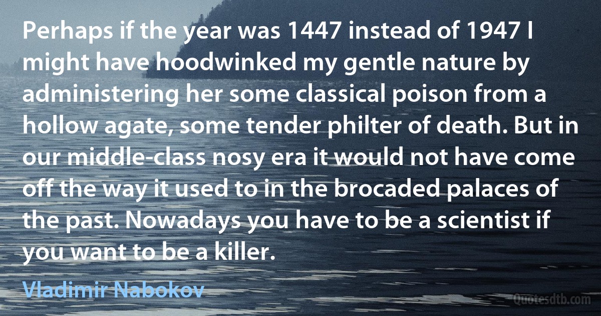 Perhaps if the year was 1447 instead of 1947 I might have hoodwinked my gentle nature by administering her some classical poison from a hollow agate, some tender philter of death. But in our middle-class nosy era it would not have come off the way it used to in the brocaded palaces of the past. Nowadays you have to be a scientist if you want to be a killer. (Vladimir Nabokov)