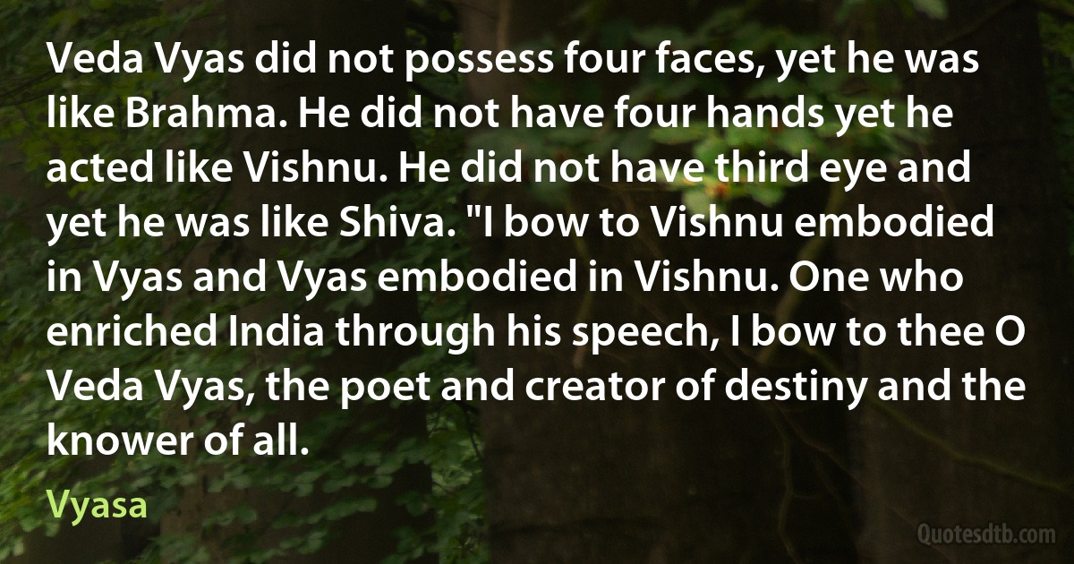 Veda Vyas did not possess four faces, yet he was like Brahma. He did not have four hands yet he acted like Vishnu. He did not have third eye and yet he was like Shiva. "I bow to Vishnu embodied in Vyas and Vyas embodied in Vishnu. One who enriched India through his speech, I bow to thee O Veda Vyas, the poet and creator of destiny and the knower of all. (Vyasa)