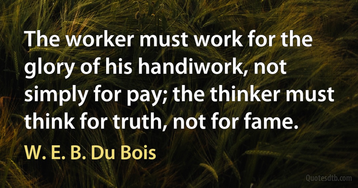 The worker must work for the glory of his handiwork, not simply for pay; the thinker must think for truth, not for fame. (W. E. B. Du Bois)