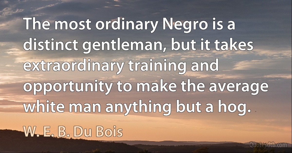 The most ordinary Negro is a distinct gentleman, but it takes extraordinary training and opportunity to make the average white man anything but a hog. (W. E. B. Du Bois)