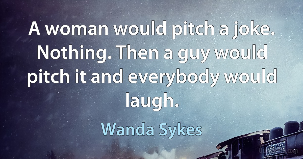 A woman would pitch a joke. Nothing. Then a guy would pitch it and everybody would laugh. (Wanda Sykes)