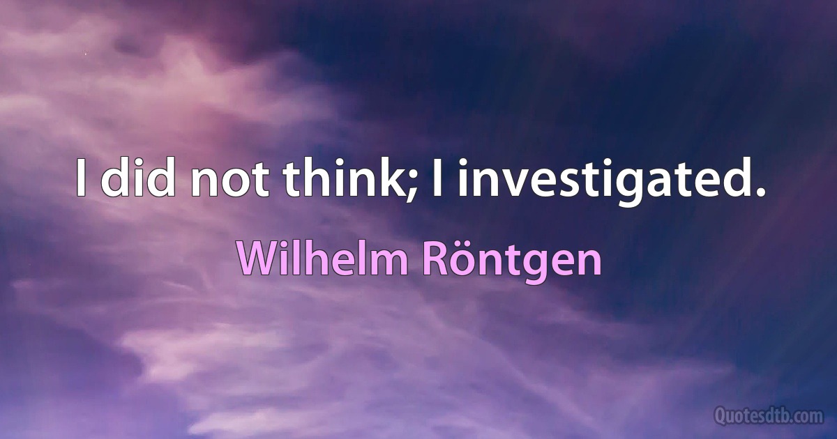 I did not think; I investigated. (Wilhelm Röntgen)