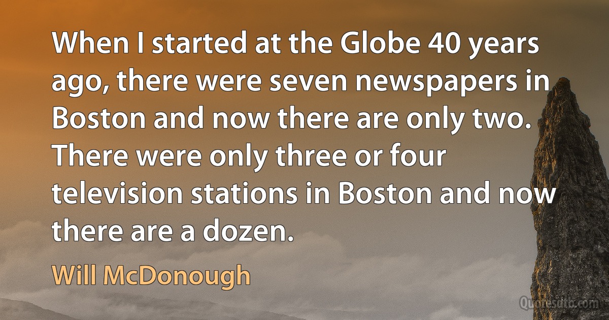 When I started at the Globe 40 years ago, there were seven newspapers in Boston and now there are only two. There were only three or four television stations in Boston and now there are a dozen. (Will McDonough)