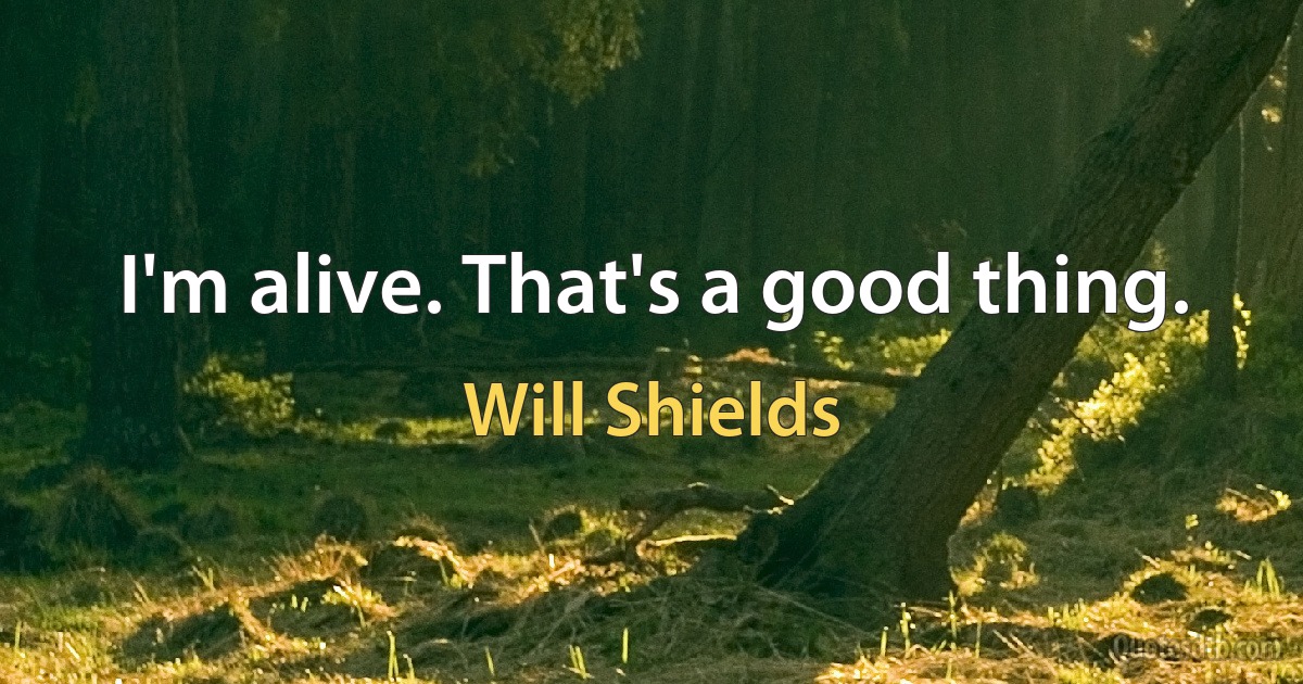 I'm alive. That's a good thing. (Will Shields)