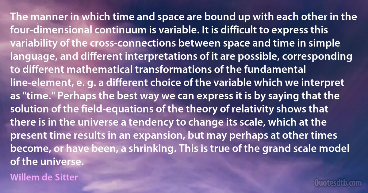 The manner in which time and space are bound up with each other in the four-dimensional continuum is variable. It is difficult to express this variability of the cross-connections between space and time in simple language, and different interpretations of it are possible, corresponding to different mathematical transformations of the fundamental line-element, e. g. a different choice of the variable which we interpret as "time." Perhaps the best way we can express it is by saying that the solution of the field-equations of the theory of relativity shows that there is in the universe a tendency to change its scale, which at the present time results in an expansion, but may perhaps at other times become, or have been, a shrinking. This is true of the grand scale model of the universe. (Willem de Sitter)