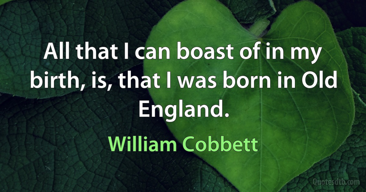 All that I can boast of in my birth, is, that I was born in Old England. (William Cobbett)