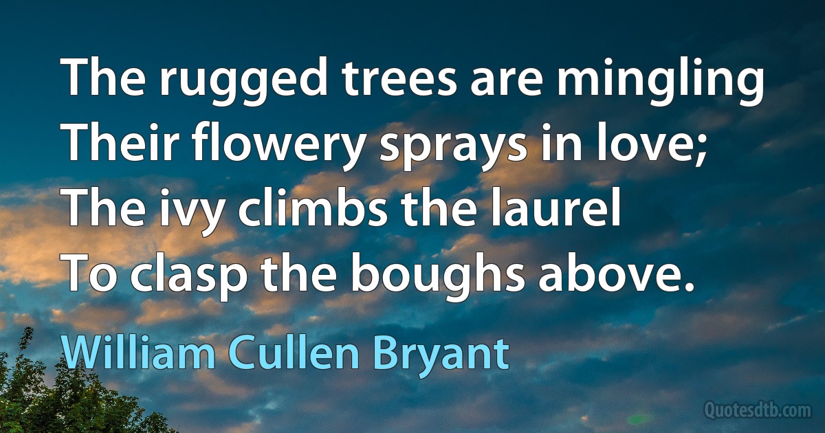 The rugged trees are mingling
Their flowery sprays in love;
The ivy climbs the laurel
To clasp the boughs above. (William Cullen Bryant)