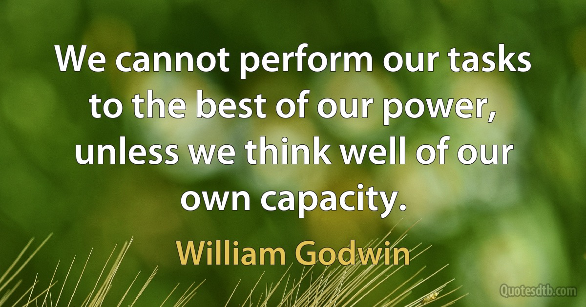 We cannot perform our tasks to the best of our power, unless we think well of our own capacity. (William Godwin)