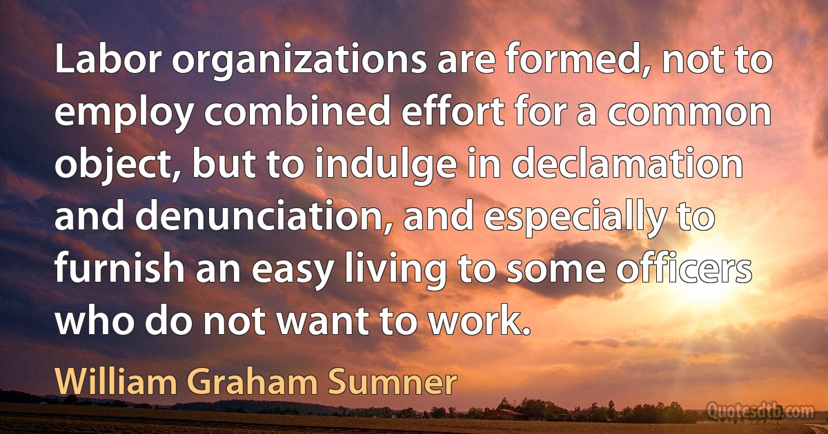 Labor organizations are formed, not to employ combined effort for a common object, but to indulge in declamation and denunciation, and especially to furnish an easy living to some officers who do not want to work. (William Graham Sumner)