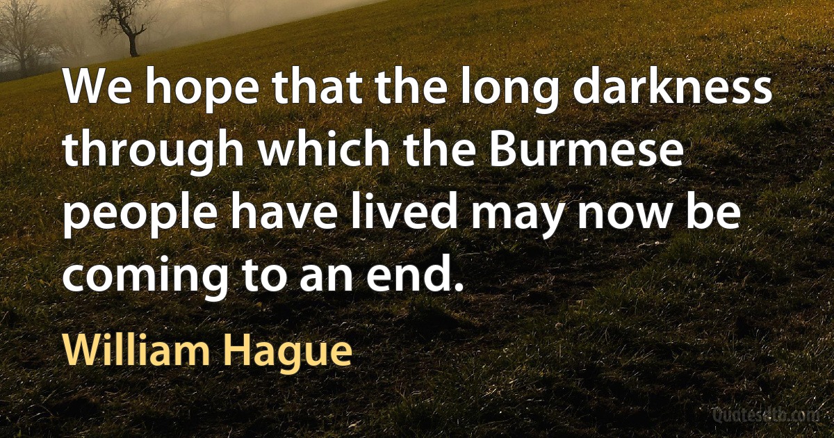 We hope that the long darkness through which the Burmese people have lived may now be coming to an end. (William Hague)