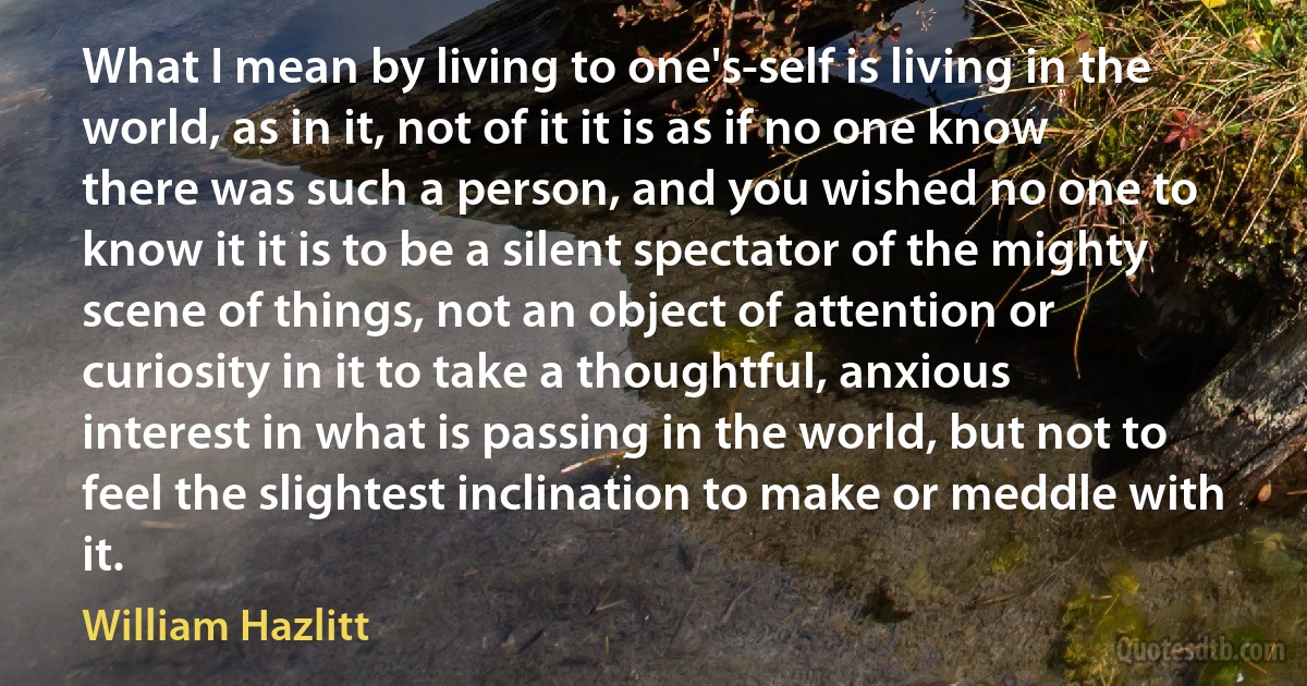 What I mean by living to one's-self is living in the world, as in it, not of it it is as if no one know there was such a person, and you wished no one to know it it is to be a silent spectator of the mighty scene of things, not an object of attention or curiosity in it to take a thoughtful, anxious interest in what is passing in the world, but not to feel the slightest inclination to make or meddle with it. (William Hazlitt)