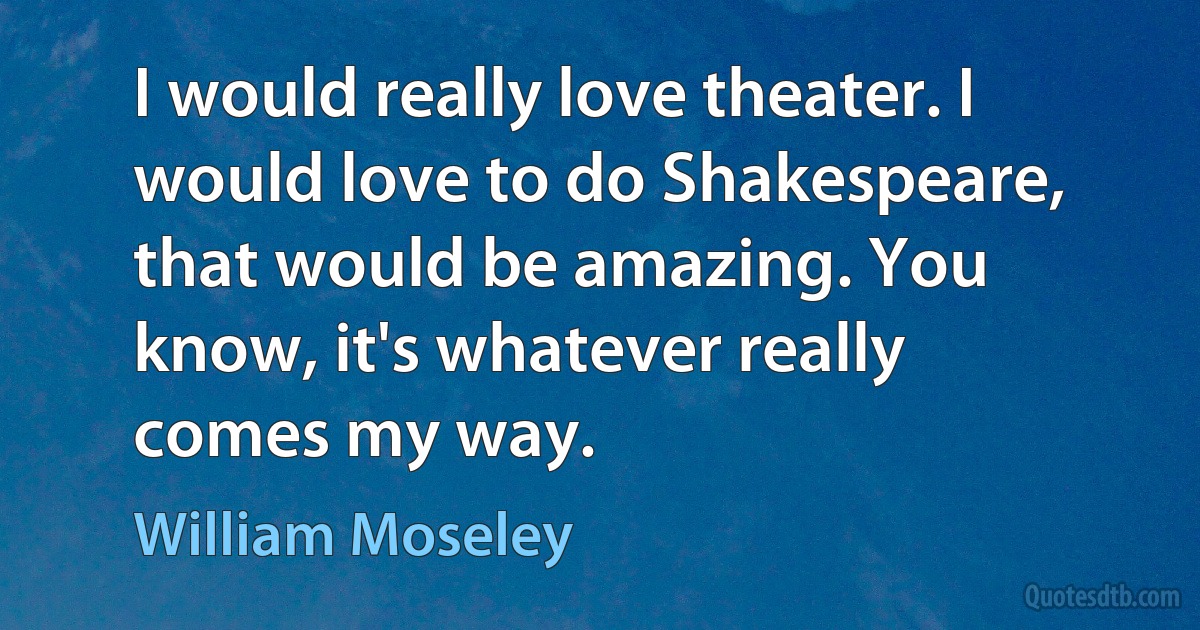 I would really love theater. I would love to do Shakespeare, that would be amazing. You know, it's whatever really comes my way. (William Moseley)