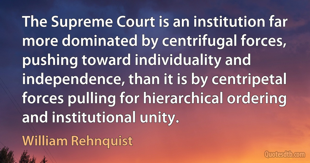 The Supreme Court is an institution far more dominated by centrifugal forces, pushing toward individuality and independence, than it is by centripetal forces pulling for hierarchical ordering and institutional unity. (William Rehnquist)