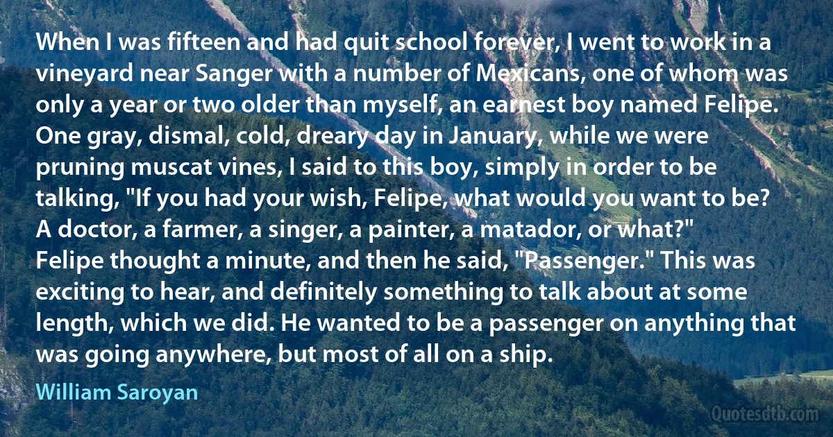 When I was fifteen and had quit school forever, I went to work in a vineyard near Sanger with a number of Mexicans, one of whom was only a year or two older than myself, an earnest boy named Felipe. One gray, dismal, cold, dreary day in January, while we were pruning muscat vines, I said to this boy, simply in order to be talking, "If you had your wish, Felipe, what would you want to be? A doctor, a farmer, a singer, a painter, a matador, or what?" Felipe thought a minute, and then he said, "Passenger." This was exciting to hear, and definitely something to talk about at some length, which we did. He wanted to be a passenger on anything that was going anywhere, but most of all on a ship. (William Saroyan)